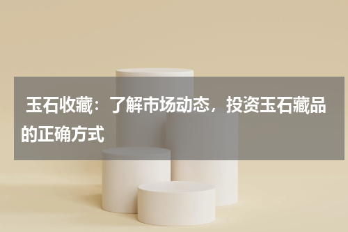  玉石收藏：了解市场动态，投资玉石藏品的正确方式