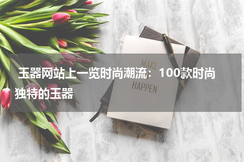  玉器网站上一览时尚潮流：100款时尚独特的玉器