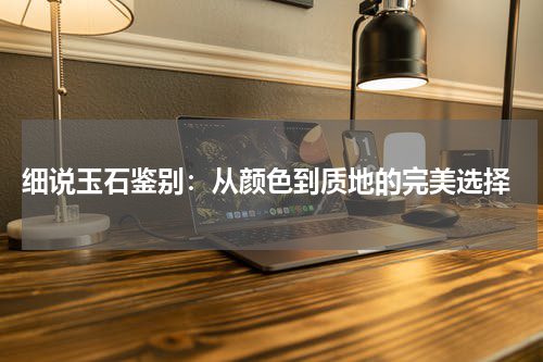  细说玉石鉴别：从颜色到质地的完美选择