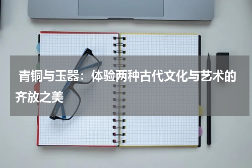  青铜与玉器：体验两种古代文化与艺术的齐放之美