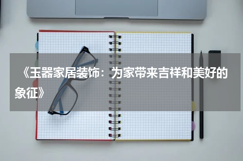  《玉器家居装饰：为家带来吉祥和美好的象征》