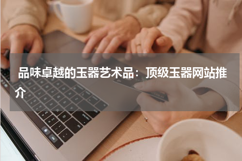  品味卓越的玉器艺术品：顶级玉器网站推介