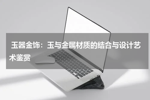  玉器金饰：玉与金属材质的结合与设计艺术鉴赏