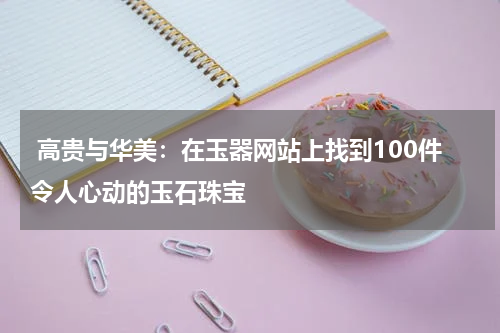  高贵与华美：在玉器网站上找到100件令人心动的玉石珠宝