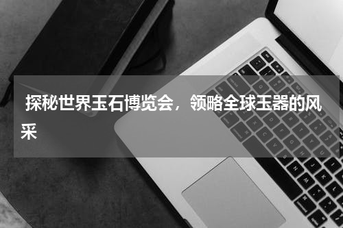  探秘世界玉石博览会，领略全球玉器的风采