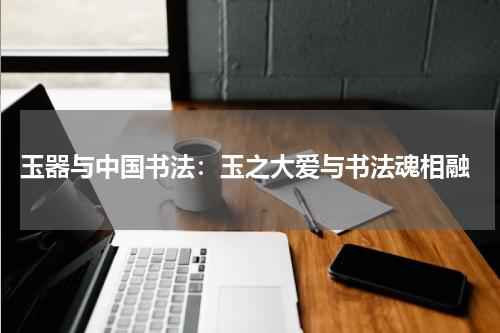  玉器与中国书法：玉之大爱与书法魂相融