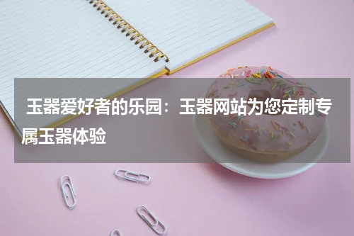  玉器爱好者的乐园：玉器网站为您定制专属玉器体验