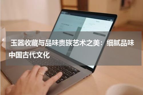  玉器收藏与品味贵族艺术之美：细腻品味中国古代文化