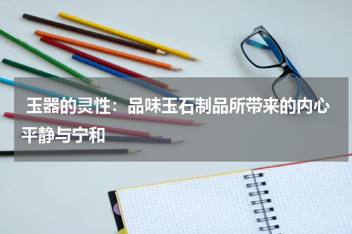  玉器的灵性：品味玉石制品所带来的内心平静与宁和