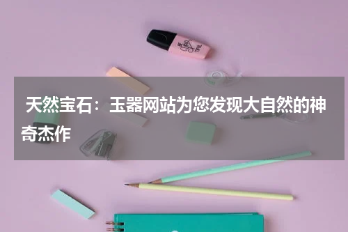  天然宝石：玉器网站为您发现大自然的神奇杰作