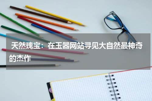  天然瑰宝：在玉器网站寻见大自然最神奇的杰作