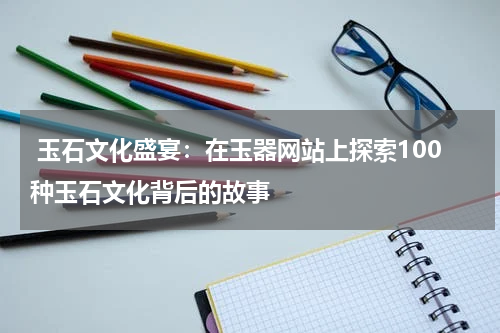  玉石文化盛宴：在玉器网站上探索100种玉石文化背后的故事