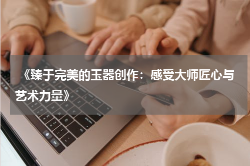  《臻于完美的玉器创作：感受大师匠心与艺术力量》