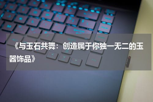  《与玉石共舞：创造属于你独一无二的玉器饰品》