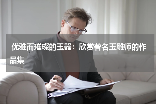  优雅而璀璨的玉器：欣赏著名玉雕师的作品集