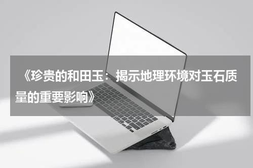  《珍贵的和田玉：揭示地理环境对玉石质量的重要影响》