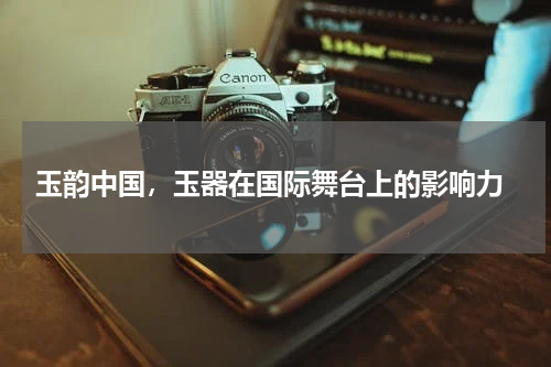  玉韵中国，玉器在国际舞台上的影响力