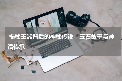  揭秘玉器背后的神秘传说：玉石故事与神话传承