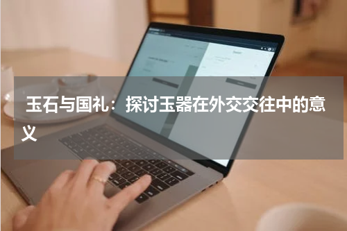  玉石与国礼：探讨玉器在外交交往中的意义