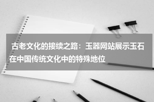  古老文化的接续之路：玉器网站展示玉石在中国传统文化中的特殊地位