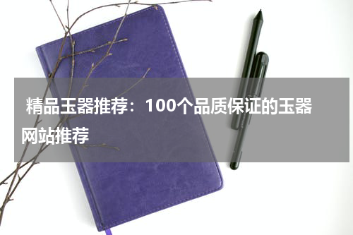  精品玉器推荐：100个品质保证的玉器网站推荐