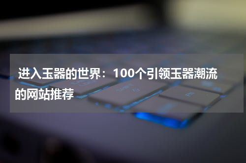  进入玉器的世界：100个引领玉器潮流的网站推荐