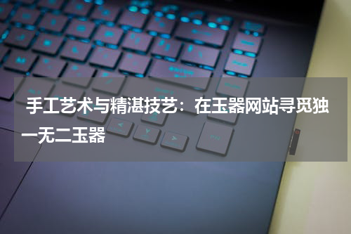  手工艺术与精湛技艺：在玉器网站寻觅独一无二玉器