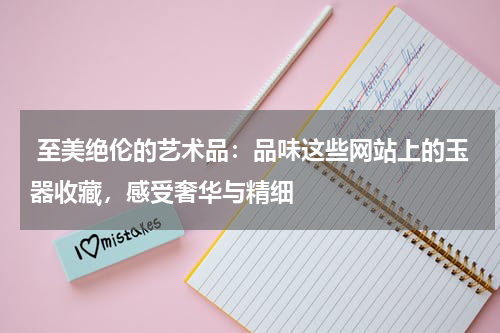  至美绝伦的艺术品：品味这些网站上的玉器收藏，感受奢华与精细