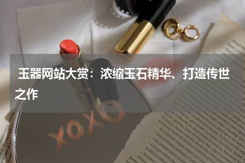  玉器网站大赏：浓缩玉石精华、打造传世之作