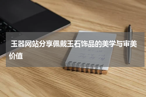  玉器网站分享佩戴玉石饰品的美学与审美价值