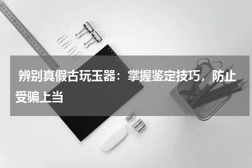  辨别真假古玩玉器：掌握鉴定技巧，防止受骗上当