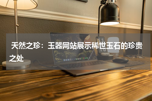  天然之珍：玉器网站展示稀世玉石的珍贵之处
