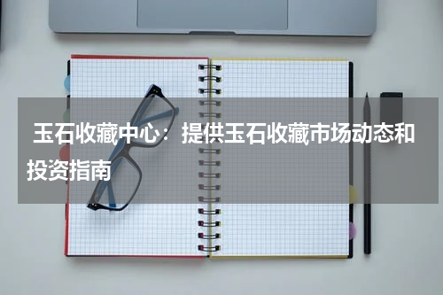  玉石收藏中心：提供玉石收藏市场动态和投资指南