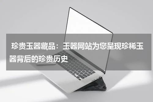  珍贵玉器藏品：玉器网站为您呈现珍稀玉器背后的珍贵历史
