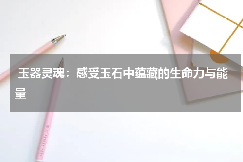  玉器灵魂：感受玉石中蕴藏的生命力与能量