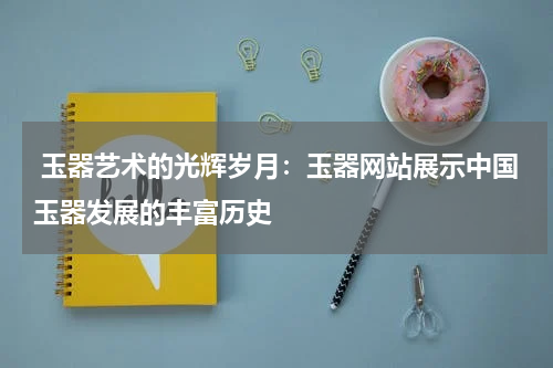  玉器艺术的光辉岁月：玉器网站展示中国玉器发展的丰富历史