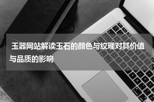  玉器网站解读玉石的颜色与纹理对其价值与品质的影响