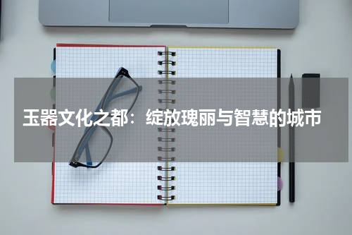  玉器文化之都：绽放瑰丽与智慧的城市