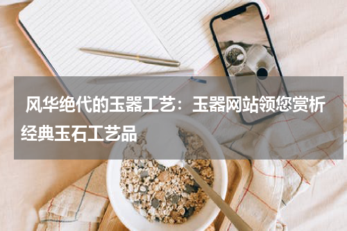  风华绝代的玉器工艺：玉器网站领您赏析经典玉石工艺品
