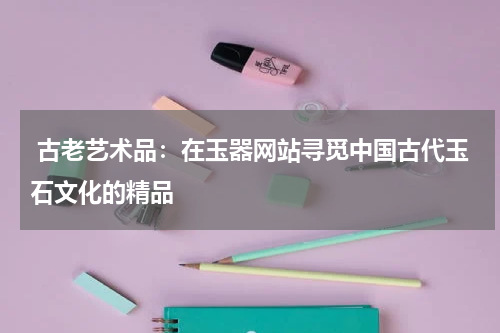  古老艺术品：在玉器网站寻觅中国古代玉石文化的精品