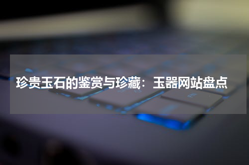  珍贵玉石的鉴赏与珍藏：玉器网站盘点