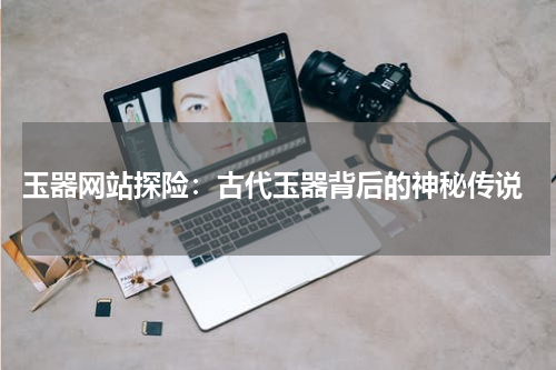  玉器网站探险：古代玉器背后的神秘传说