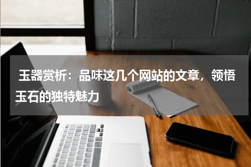  玉器赏析：品味这几个网站的文章，领悟玉石的独特魅力
