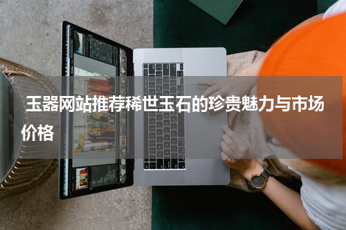  玉器网站推荐稀世玉石的珍贵魅力与市场价格