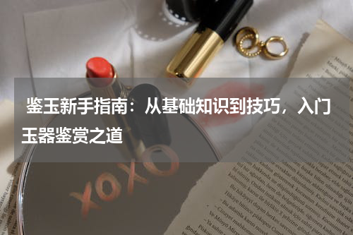  鉴玉新手指南：从基础知识到技巧，入门玉器鉴赏之道