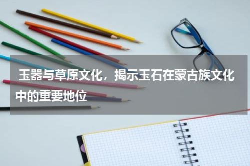  玉器与草原文化，揭示玉石在蒙古族文化中的重要地位