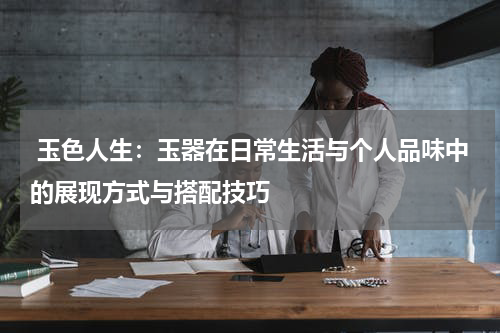  玉色人生：玉器在日常生活与个人品味中的展现方式与搭配技巧