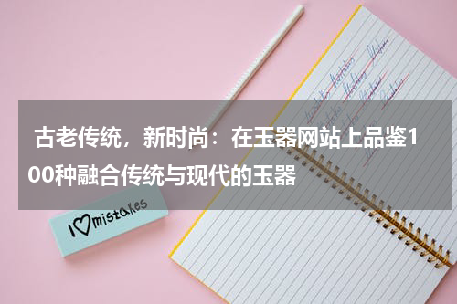  古老传统，新时尚：在玉器网站上品鉴100种融合传统与现代的玉器