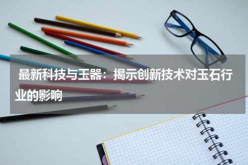  最新科技与玉器：揭示创新技术对玉石行业的影响