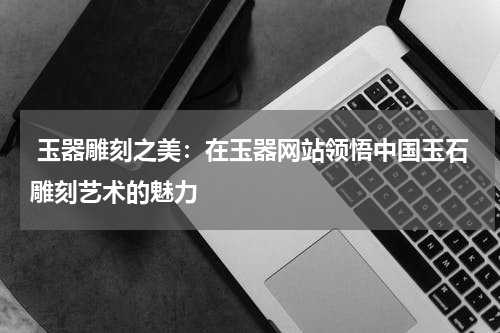  玉器雕刻之美：在玉器网站领悟中国玉石雕刻艺术的魅力